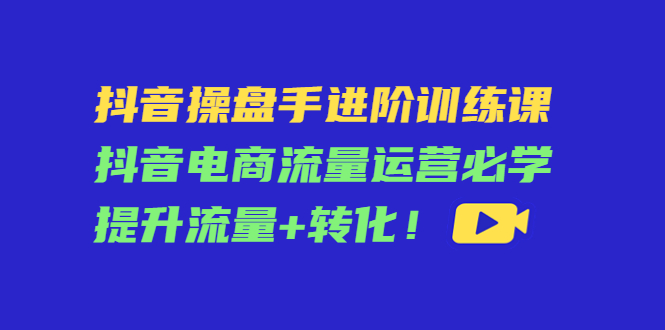 抖音操盘手进阶训练课,抖音电商流量运营必学提升流量+转化!