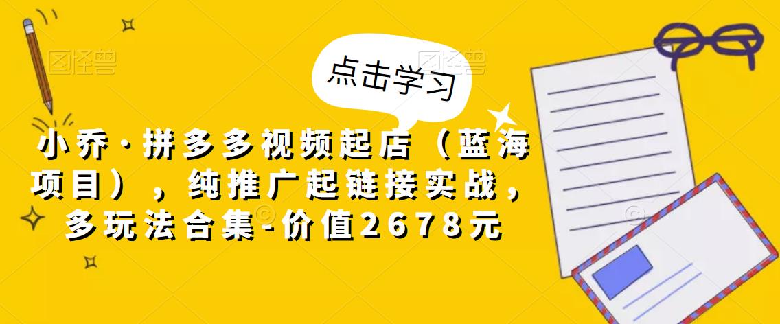 小乔·拼多多视频起店（蓝海项目），纯推广起链接实战，多玩法合集-价值2678元-旺仔资源库